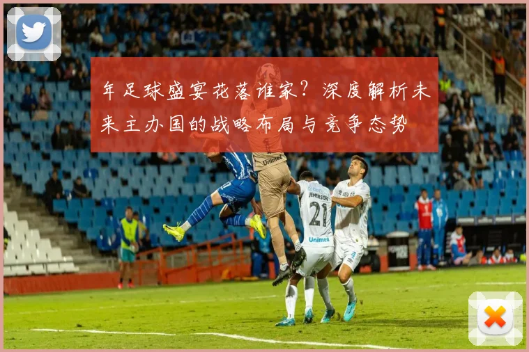 年足球盛宴花落谁家？深度解析未来主办国的战略布局与竞争态势