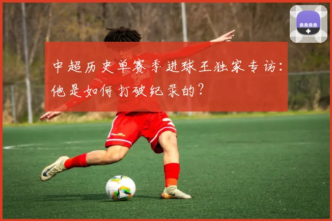 中超历史单赛季进球王独家专访：他是如何打破纪录的？