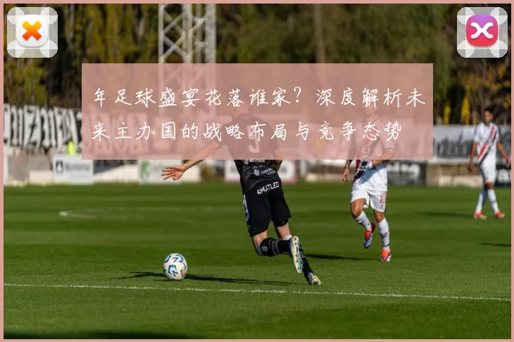 年足球盛宴花落谁家？深度解析未来主办国的战略布局与竞争态势