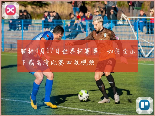 解析4月17日世界杯赛事：如何合法下载高清比赛回放视频