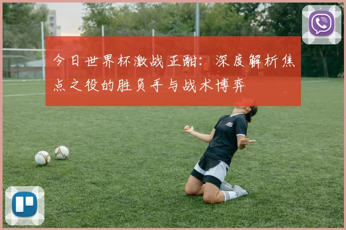 今日世界杯激战正酣：深度解析焦点之役的胜负手与战术博弈
