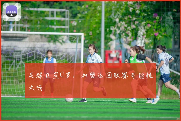 足球巨星C罗，加盟法国联赛可能性大吗