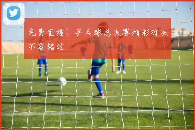 免费直播！乒乓球总决赛精彩对决不容错过