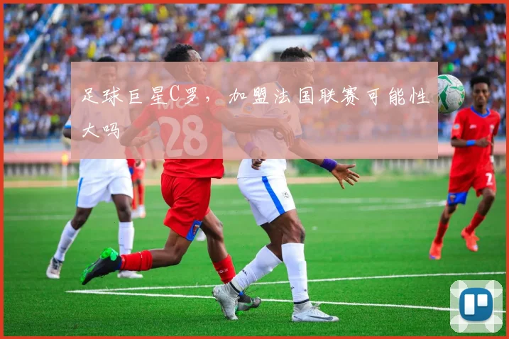 足球巨星C罗，加盟法国联赛可能性大吗