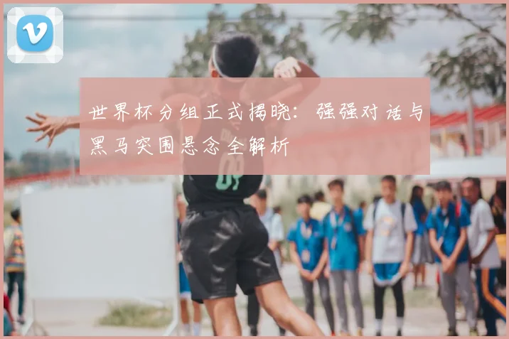 世界杯分组正式揭晓：强强对话与黑马突围悬念全解析