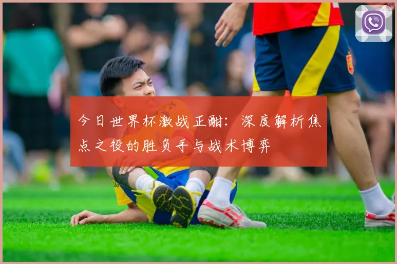 今日世界杯激战正酣：深度解析焦点之役的胜负手与战术博弈